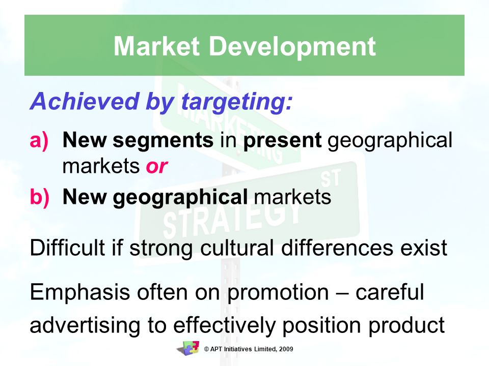 © APT Initiatives Limited, 2009 Market Development Achieved by targeting: a)New segments in present geographical markets or b)New geographical markets Difficult if strong cultural differences exist Emphasis often on promotion – careful advertising to effectively position product