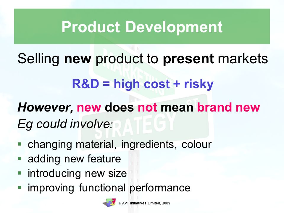© APT Initiatives Limited, 2009 Product Development Selling new product to present markets R&D = high cost + risky However, new does not mean brand new Eg could involve :  changing material, ingredients, colour  adding new feature  introducing new size  improving functional performance