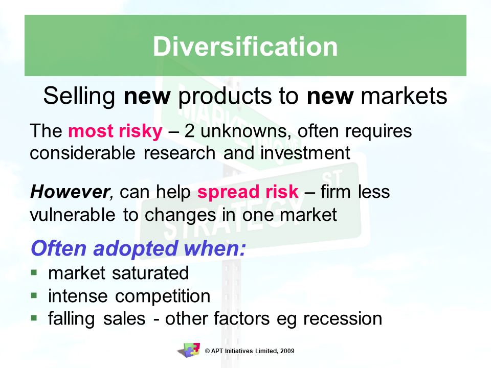 © APT Initiatives Limited, 2009 Diversification Selling new products to new markets The most risky – 2 unknowns, often requires considerable research and investment However, can help spread risk – firm less vulnerable to changes in one market Often adopted when:  market saturated  intense competition  falling sales - other factors eg recession