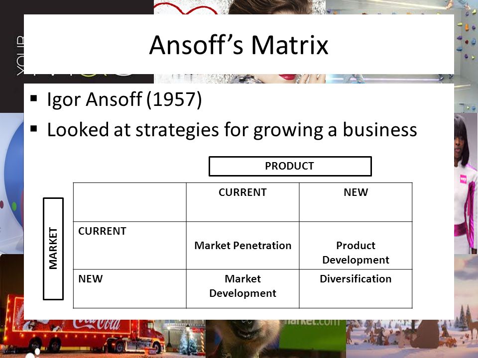 Ansoff’s Matrix  Igor Ansoff (1957)  Looked at strategies for growing a business CURRENTNEW CURRENT Market PenetrationProduct Development NEWMarket Development Diversification PRODUCT MARKET