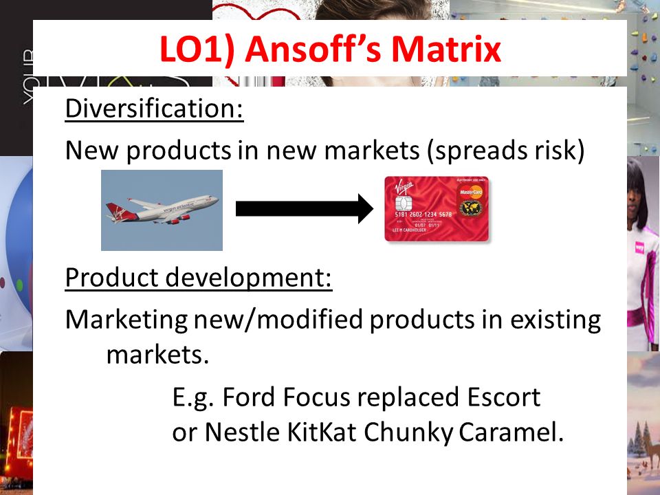 LO1) Ansoff’s Matrix Diversification: New products in new markets (spreads risk) Product development: Marketing new/modified products in existing markets.