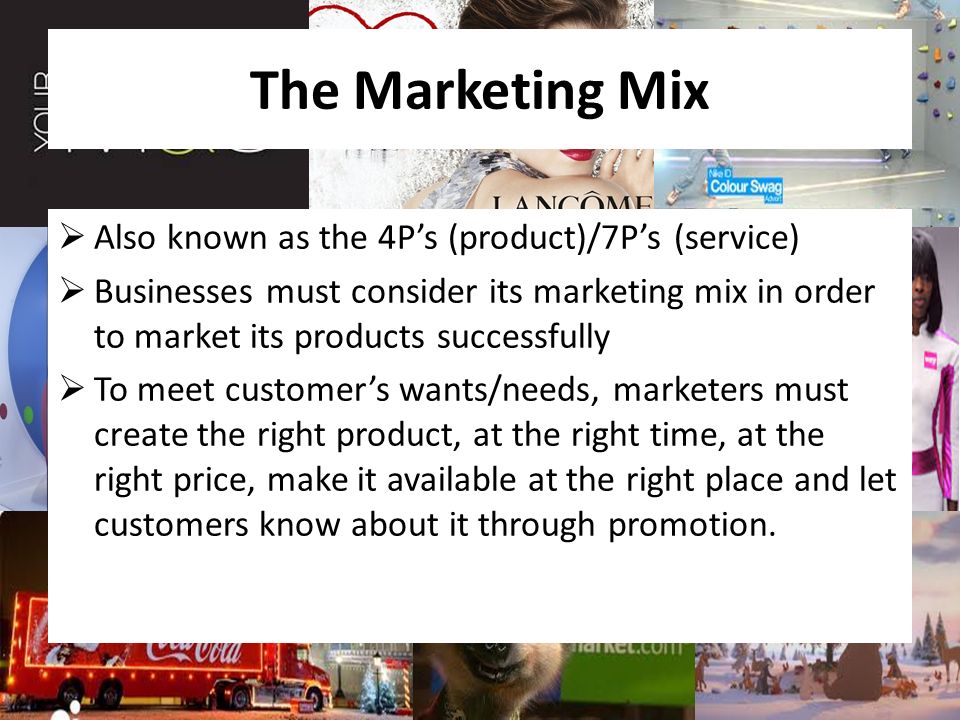 The Marketing Mix  Also known as the 4P’s (product)/7P’s (service)  Businesses must consider its marketing mix in order to market its products successfully  To meet customer’s wants/needs, marketers must create the right product, at the right time, at the right price, make it available at the right place and let customers know about it through promotion.