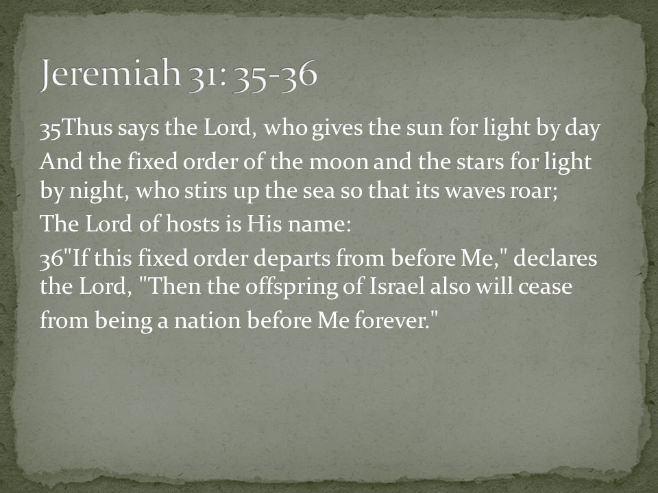 35Thus says the Lord, who gives the sun for light by day And the fixed order of the moon and the stars for light by night, who stirs up the sea so that its waves roar; The Lord of hosts is His name: 36 If this fixed order departs from before Me, declares the Lord, Then the offspring of Israel also will cease from being a nation before Me forever.
