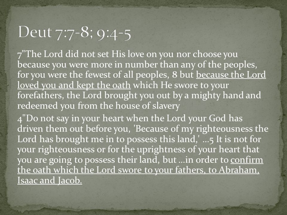 7 The Lord did not set His love on you nor choose you because you were more in number than any of the peoples, for you were the fewest of all peoples, 8 but because the Lord loved you and kept the oath which He swore to your forefathers, the Lord brought you out by a mighty hand and redeemed you from the house of slavery 4 Do not say in your heart when the Lord your God has driven them out before you, Because of my righteousness the Lord has brought me in to possess this land, …5 It is not for your righteousness or for the uprightness of your heart that you are going to possess their land, but …in order to confirm the oath which the Lord swore to your fathers, to Abraham, Isaac and Jacob.