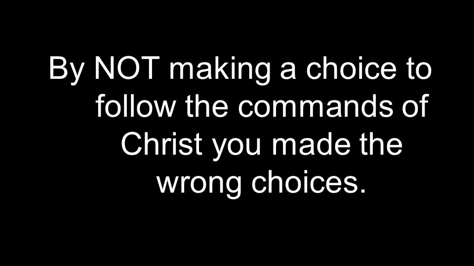 By NOT making a choice to follow the commands of Christ you made the wrong choices.