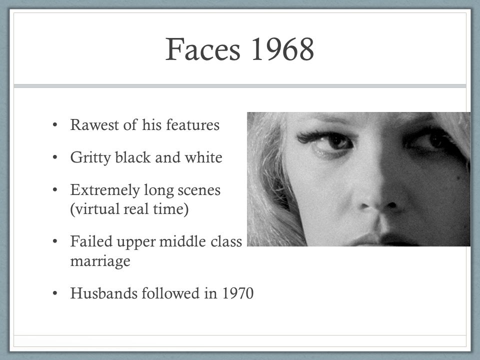 Faces 1968 Rawest of his features Gritty black and white Extremely long scenes (virtual real time) Failed upper middle class marriage Husbands followed in 1970
