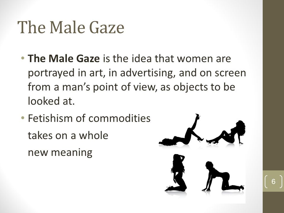 The Male Gaze The Male Gaze is the idea that women are portrayed in art, in advertising, and on screen from a man’s point of view, as objects to be looked at.