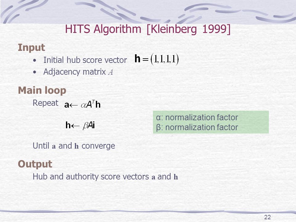 HITS Algorithm [Kleinberg 1999] Input Initial hub score vector Adjacency matrix A Main loop Repeat Until a and h converge Output Hub and authority score vectors a and h 22 α: normalization factor β: normalization factor