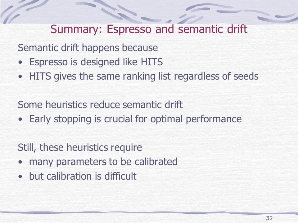 Summary: Espresso and semantic drift Semantic drift happens because Espresso is designed like HITS HITS gives the same ranking list regardless of seeds Some heuristics reduce semantic drift Early stopping is crucial for optimal performance Still, these heuristics require many parameters to be calibrated but calibration is difficult 32