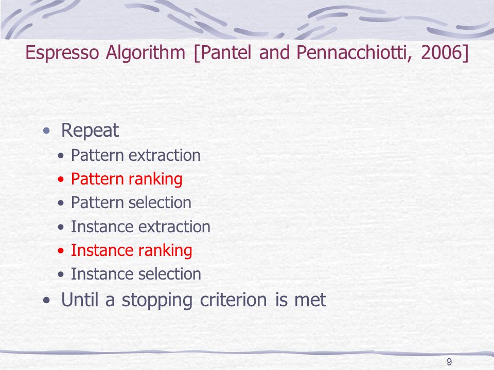 Espresso Algorithm [Pantel and Pennacchiotti, 2006] Repeat Pattern extraction Pattern ranking Pattern selection Instance extraction Instance ranking Instance selection Until a stopping criterion is met 9