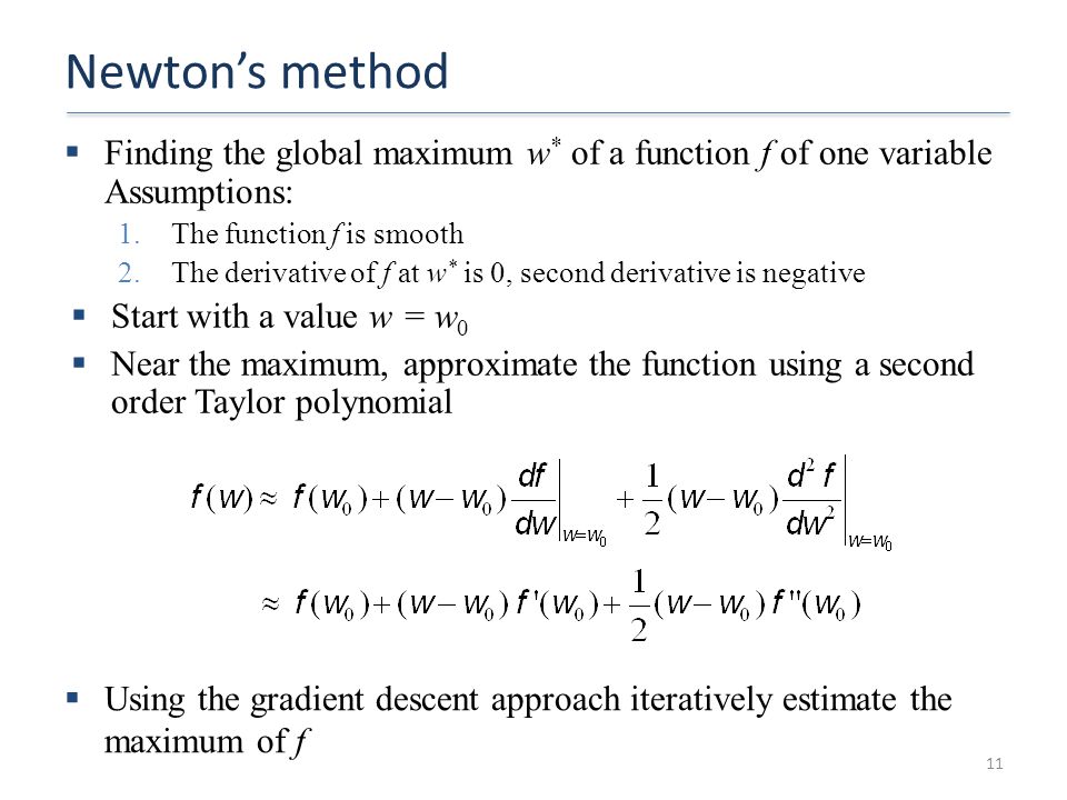 Newton’s method  Finding the global maximum w * of a function f of one variable Assumptions: 1.The function f is smooth 2.The derivative of f at w * is 0, second derivative is negative  Start with a value w = w 0  Near the maximum, approximate the function using a second order Taylor polynomial 11  Using the gradient descent approach iteratively estimate the maximum of f