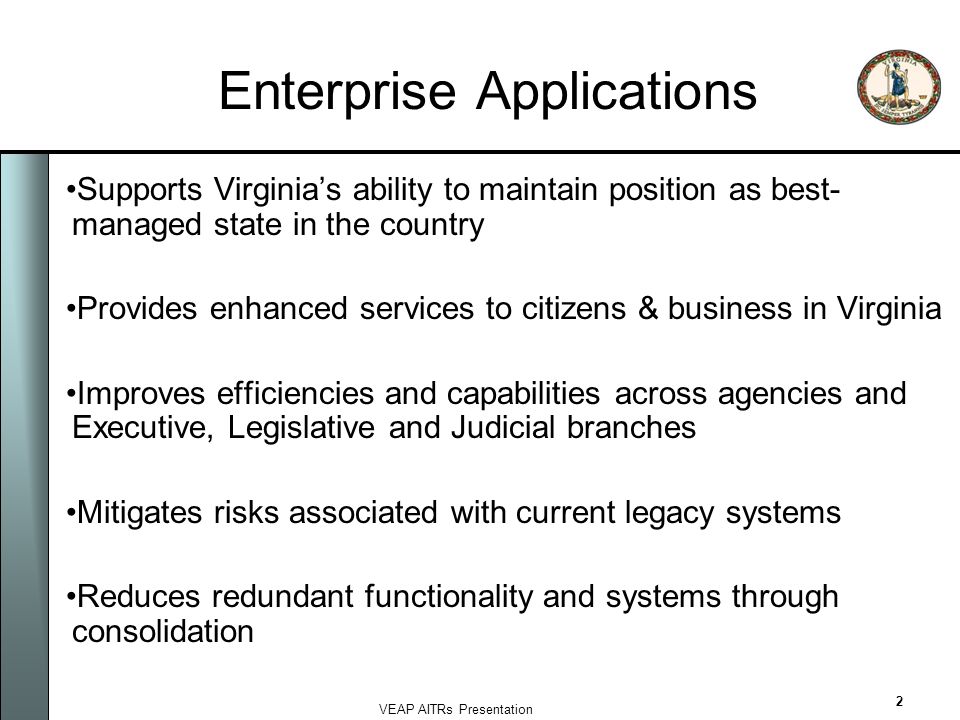 VEAP AITRs Presentation 2 Enterprise Applications Supports Virginia’s ability to maintain position as best- managed state in the country Provides enhanced services to citizens & business in Virginia Improves efficiencies and capabilities across agencies and Executive, Legislative and Judicial branches Mitigates risks associated with current legacy systems Reduces redundant functionality and systems through consolidation
