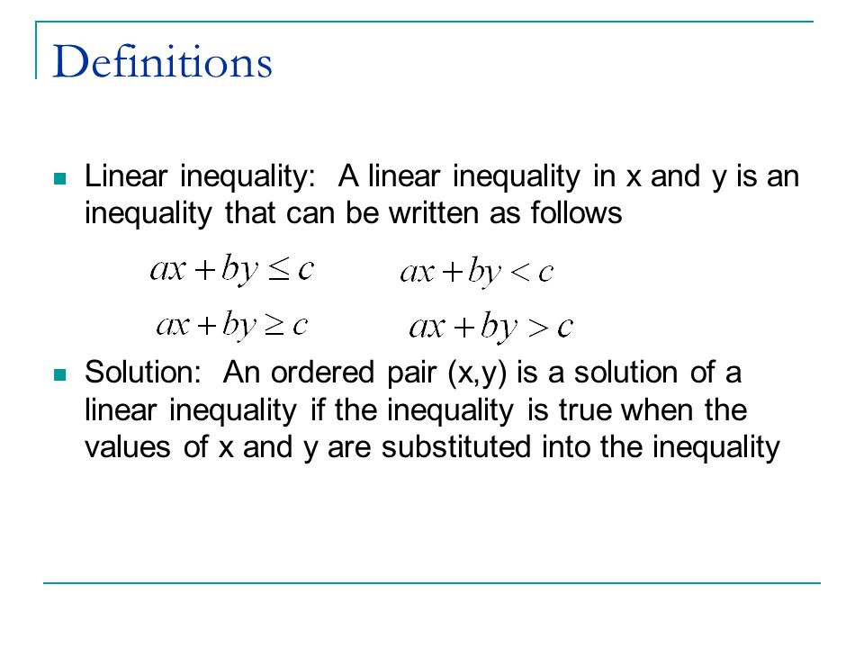 Definitions Linear inequality: A linear inequality in x and y is an inequality that can be written as follows Solution: An ordered pair (x,y) is a solution of a linear inequality if the inequality is true when the values of x and y are substituted into the inequality