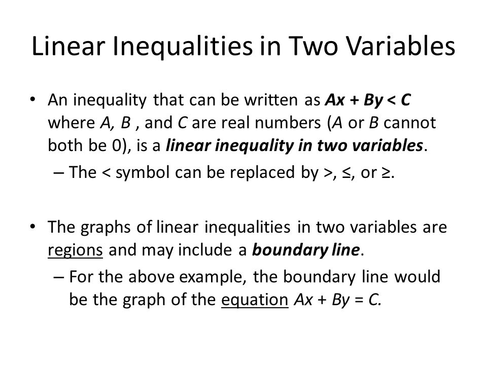 Linear Inequalities in Two Variables An inequality that can be written as Ax + By < C where A, B, and C are real numbers (A or B cannot both be 0), is a linear inequality in two variables.