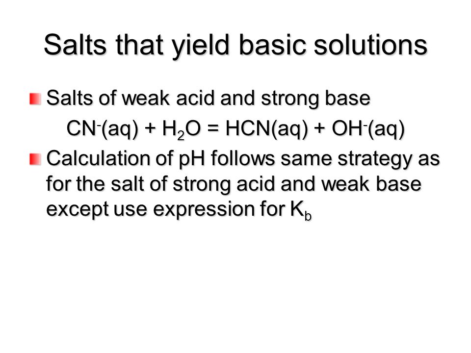 Salts that yield basic solutions Salts of weak acid and strong base CN - (aq) + H 2 O = HCN(aq) + OH - (aq) Calculation of pH follows same strategy as for the salt of strong acid and weak base except use expression for K b