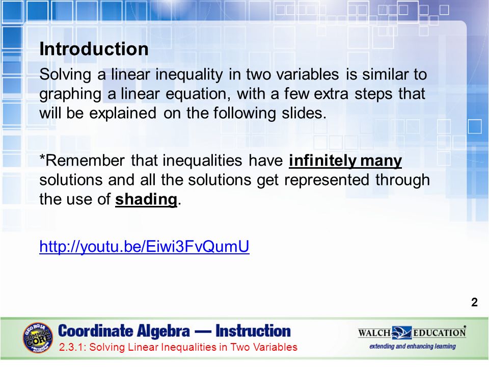 Introduction Solving a linear inequality in two variables is similar to graphing a linear equation, with a few extra steps that will be explained on the following slides.