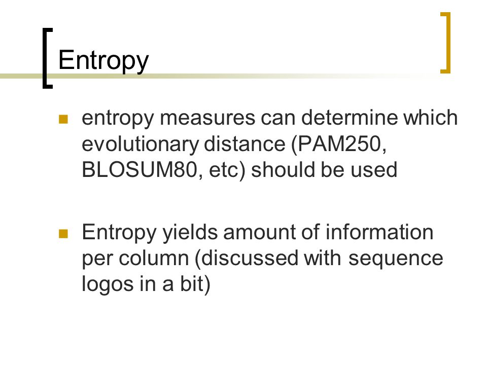 Entropy entropy measures can determine which evolutionary distance (PAM250, BLOSUM80, etc) should be used Entropy yields amount of information per column (discussed with sequence logos in a bit)
