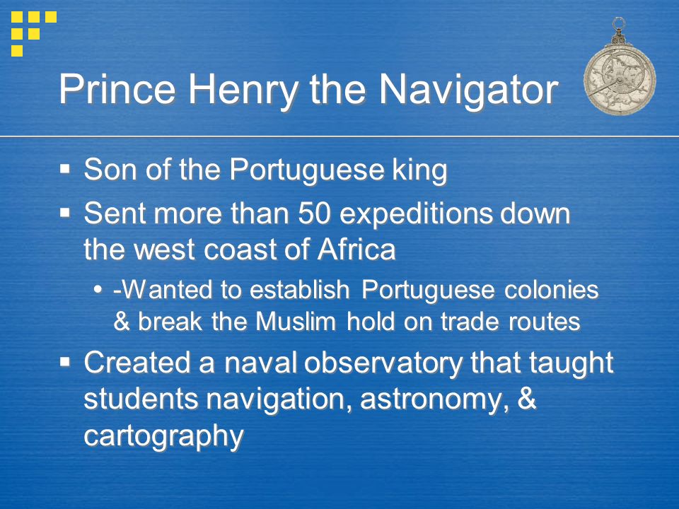 Prince Henry the Navigator  Son of the Portuguese king  Sent more than 50 expeditions down the west coast of Africa  -Wanted to establish Portuguese colonies & break the Muslim hold on trade routes  Created a naval observatory that taught students navigation, astronomy, & cartography  Son of the Portuguese king  Sent more than 50 expeditions down the west coast of Africa  -Wanted to establish Portuguese colonies & break the Muslim hold on trade routes  Created a naval observatory that taught students navigation, astronomy, & cartography
