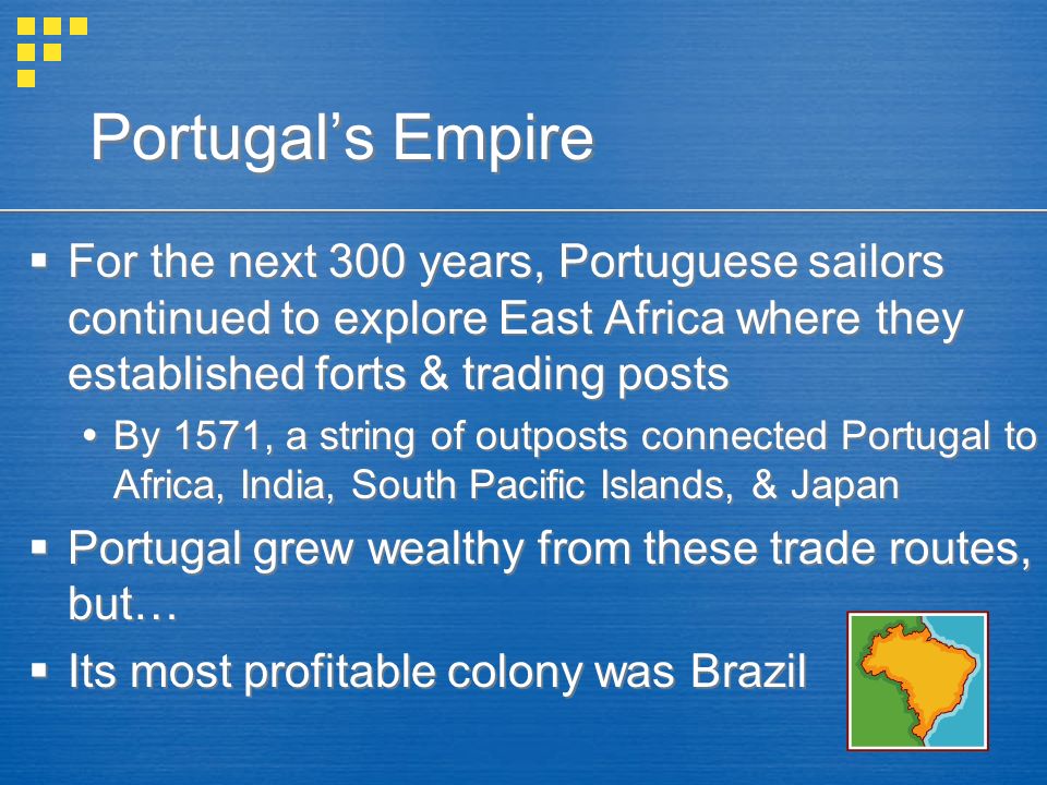 Portugal’s Empire  For the next 300 years, Portuguese sailors continued to explore East Africa where they established forts & trading posts  By 1571, a string of outposts connected Portugal to Africa, India, South Pacific Islands, & Japan  Portugal grew wealthy from these trade routes, but…  Its most profitable colony was Brazil  For the next 300 years, Portuguese sailors continued to explore East Africa where they established forts & trading posts  By 1571, a string of outposts connected Portugal to Africa, India, South Pacific Islands, & Japan  Portugal grew wealthy from these trade routes, but…  Its most profitable colony was Brazil
