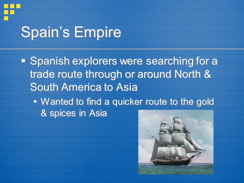 Spain’s Empire  Spanish explorers were searching for a trade route through or around North & South America to Asia  Wanted to find a quicker route to the gold & spices in Asia  Spanish explorers were searching for a trade route through or around North & South America to Asia  Wanted to find a quicker route to the gold & spices in Asia