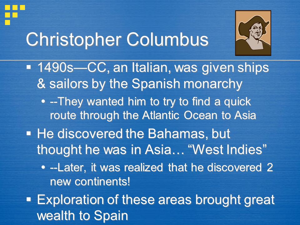 Christopher Columbus  1490s—CC, an Italian, was given ships & sailors by the Spanish monarchy  --They wanted him to try to find a quick route through the Atlantic Ocean to Asia  He discovered the Bahamas, but thought he was in Asia… West Indies  --Later, it was realized that he discovered 2 new continents.
