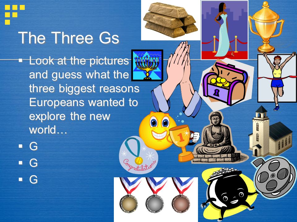 The Three Gs  Look at the pictures and guess what the three biggest reasons Europeans wanted to explore the new world…  G  Look at the pictures and guess what the three biggest reasons Europeans wanted to explore the new world…  G
