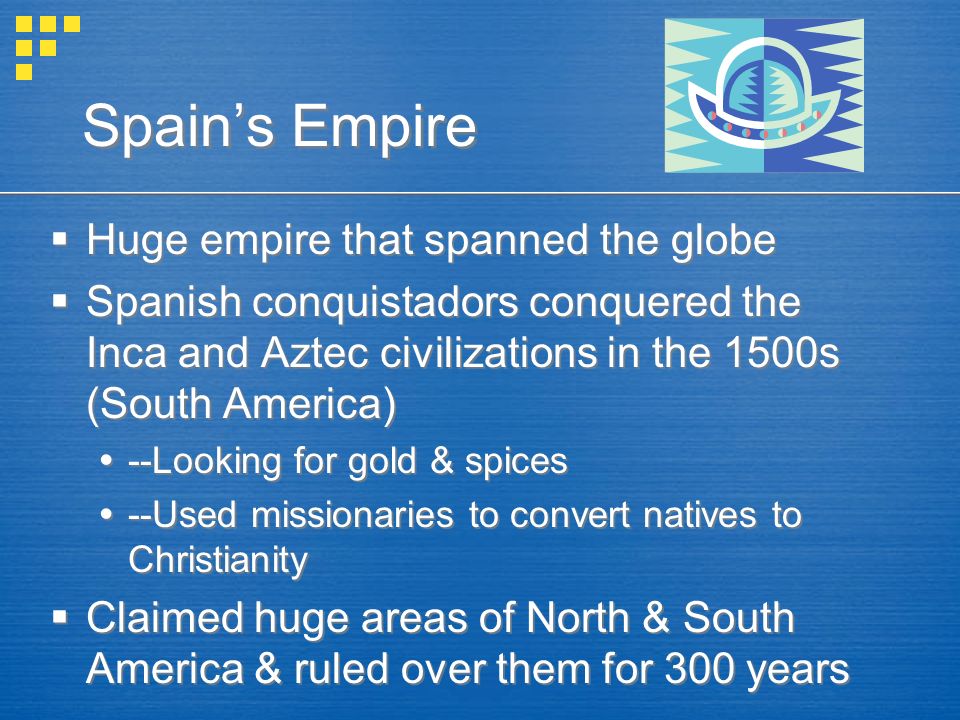 Spain’s Empire  Huge empire that spanned the globe  Spanish conquistadors conquered the Inca and Aztec civilizations in the 1500s (South America)  --Looking for gold & spices  --Used missionaries to convert natives to Christianity  Claimed huge areas of North & South America & ruled over them for 300 years  Huge empire that spanned the globe  Spanish conquistadors conquered the Inca and Aztec civilizations in the 1500s (South America)  --Looking for gold & spices  --Used missionaries to convert natives to Christianity  Claimed huge areas of North & South America & ruled over them for 300 years