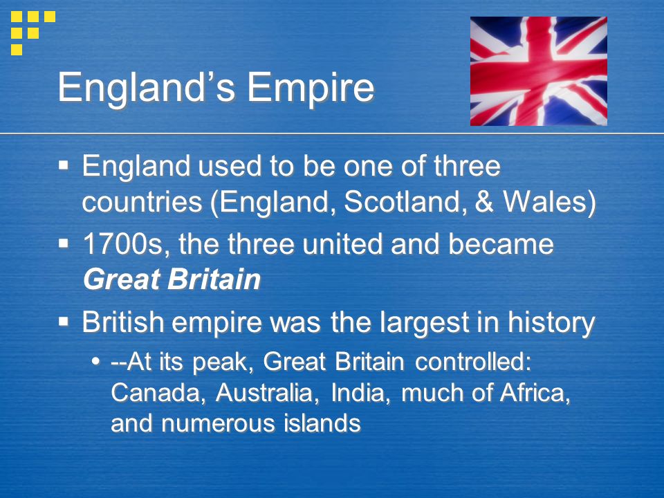 England’s Empire  England used to be one of three countries (England, Scotland, & Wales)  1700s, the three united and became Great Britain  British empire was the largest in history  --At its peak, Great Britain controlled: Canada, Australia, India, much of Africa, and numerous islands  England used to be one of three countries (England, Scotland, & Wales)  1700s, the three united and became Great Britain  British empire was the largest in history  --At its peak, Great Britain controlled: Canada, Australia, India, much of Africa, and numerous islands