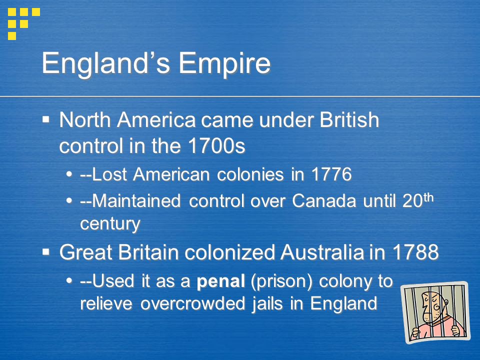 England’s Empire  North America came under British control in the 1700s  --Lost American colonies in 1776  --Maintained control over Canada until 20 th century  Great Britain colonized Australia in 1788  --Used it as a penal (prison) colony to relieve overcrowded jails in England  North America came under British control in the 1700s  --Lost American colonies in 1776  --Maintained control over Canada until 20 th century  Great Britain colonized Australia in 1788  --Used it as a penal (prison) colony to relieve overcrowded jails in England