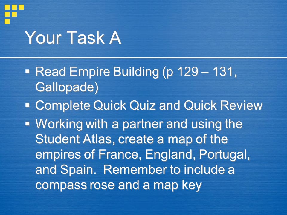 Your Task A  Read Empire Building (p 129 – 131, Gallopade)  Complete Quick Quiz and Quick Review  Working with a partner and using the Student Atlas, create a map of the empires of France, England, Portugal, and Spain.