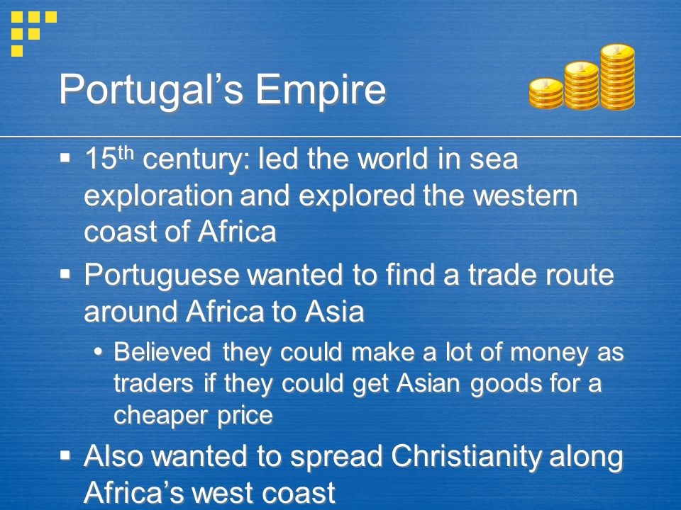 Portugal’s Empire  15 th century: led the world in sea exploration and explored the western coast of Africa  Portuguese wanted to find a trade route around Africa to Asia  Believed they could make a lot of money as traders if they could get Asian goods for a cheaper price  Also wanted to spread Christianity along Africa’s west coast  15 th century: led the world in sea exploration and explored the western coast of Africa  Portuguese wanted to find a trade route around Africa to Asia  Believed they could make a lot of money as traders if they could get Asian goods for a cheaper price  Also wanted to spread Christianity along Africa’s west coast