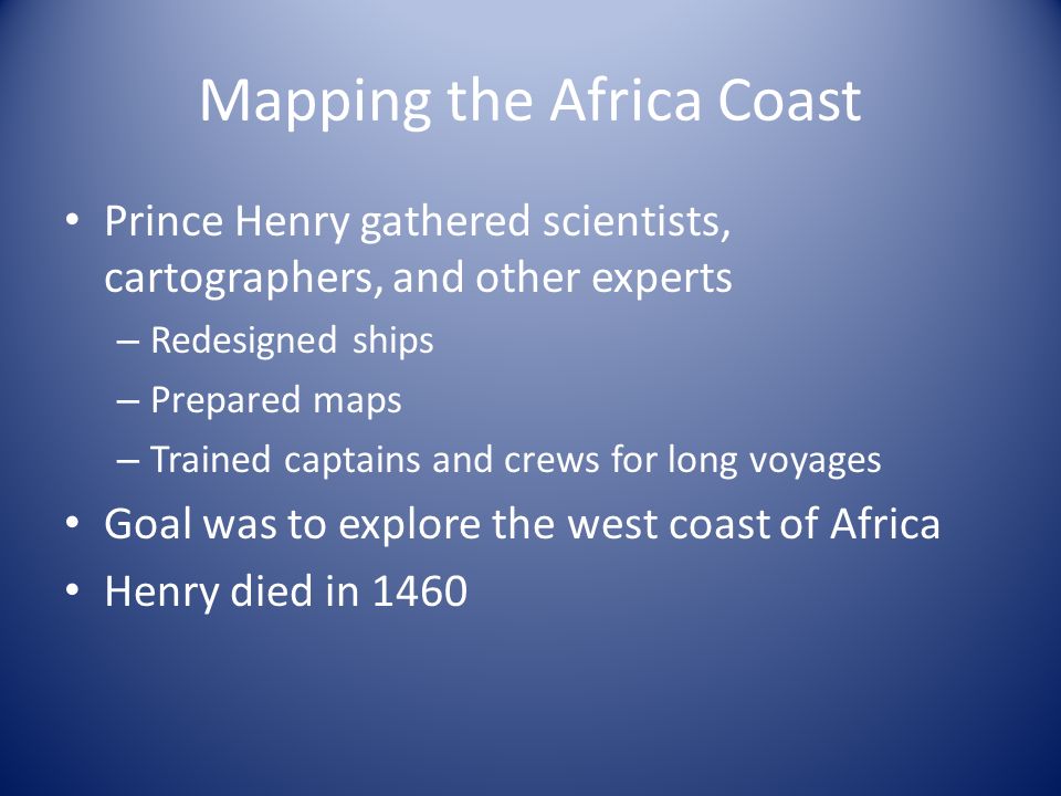 Mapping the Africa Coast Prince Henry gathered scientists, cartographers, and other experts – Redesigned ships – Prepared maps – Trained captains and crews for long voyages Goal was to explore the west coast of Africa Henry died in 1460