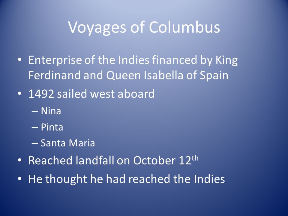 Voyages of Columbus Enterprise of the Indies financed by King Ferdinand and Queen Isabella of Spain 1492 sailed west aboard – Nina – Pinta – Santa Maria Reached landfall on October 12 th He thought he had reached the Indies