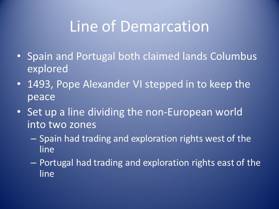 Line of Demarcation Spain and Portugal both claimed lands Columbus explored 1493, Pope Alexander VI stepped in to keep the peace Set up a line dividing the non-European world into two zones – Spain had trading and exploration rights west of the line – Portugal had trading and exploration rights east of the line