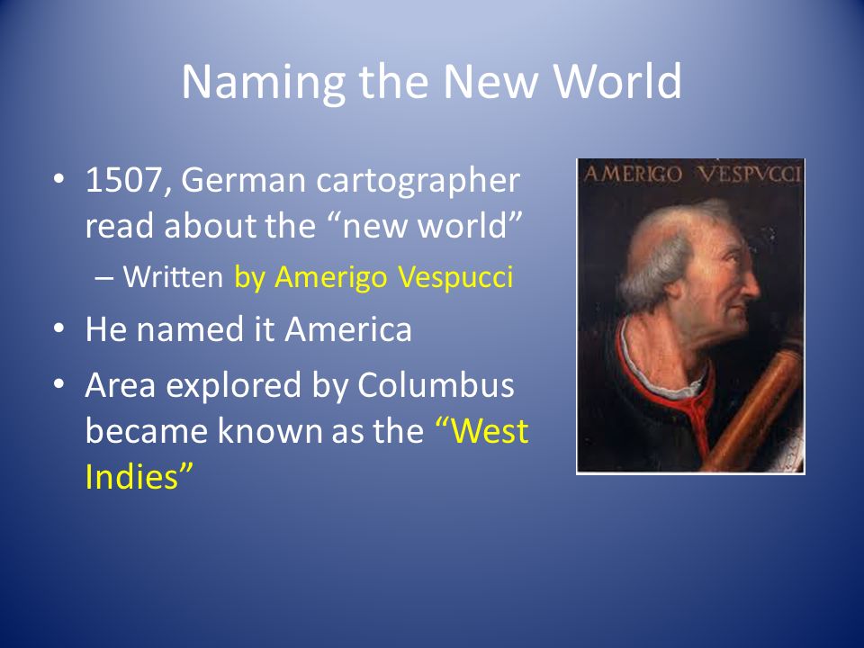 Naming the New World 1507, German cartographer read about the new world – Written by Amerigo Vespucci He named it America Area explored by Columbus became known as the West Indies
