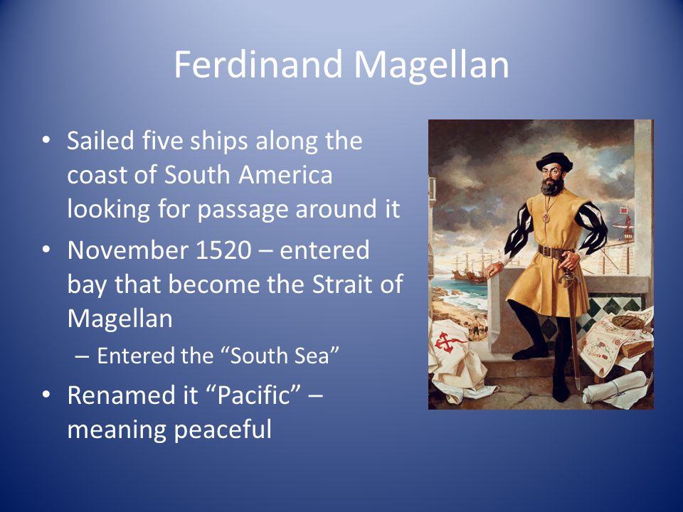 Ferdinand Magellan Sailed five ships along the coast of South America looking for passage around it November 1520 – entered bay that become the Strait of Magellan – Entered the South Sea Renamed it Pacific – meaning peaceful