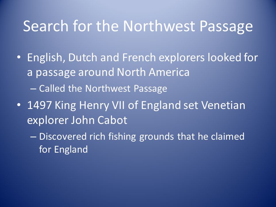 Search for the Northwest Passage English, Dutch and French explorers looked for a passage around North America – Called the Northwest Passage 1497 King Henry VII of England set Venetian explorer John Cabot – Discovered rich fishing grounds that he claimed for England
