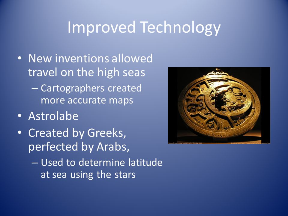Improved Technology New inventions allowed travel on the high seas – Cartographers created more accurate maps Astrolabe Created by Greeks, perfected by Arabs, – Used to determine latitude at sea using the stars
