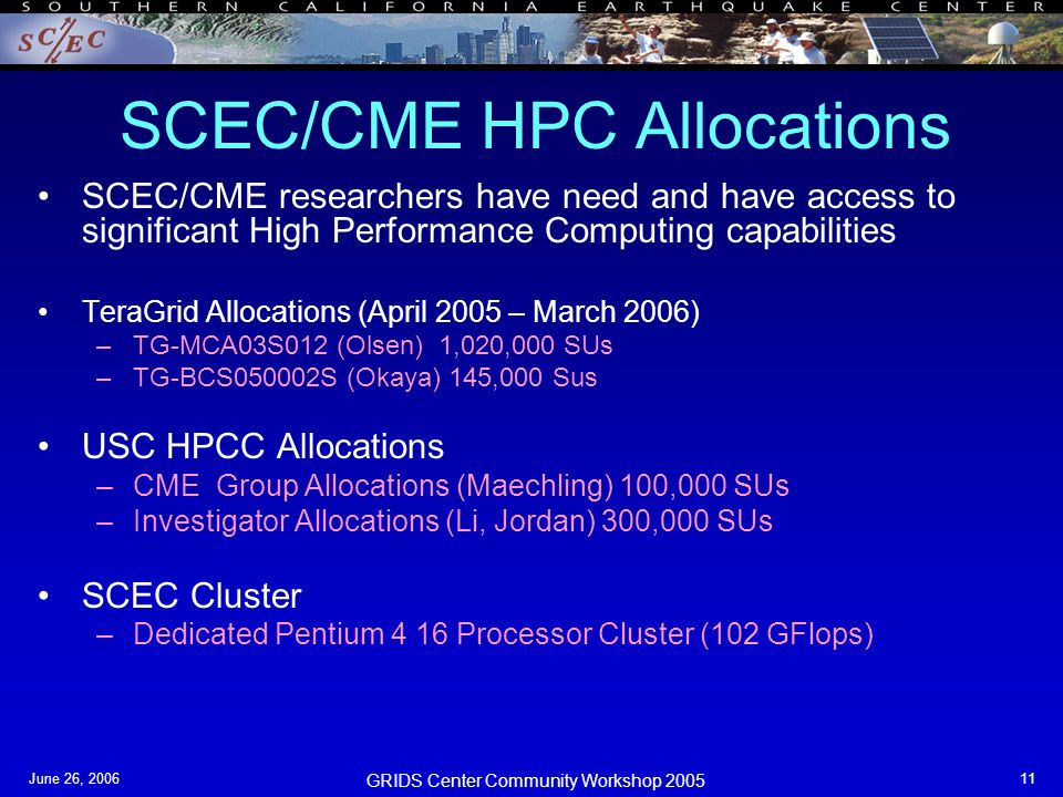 GRIDS Center Community Workshop 2005 June 26, SCEC/CME HPC Allocations SCEC/CME researchers have need and have access to significant High Performance Computing capabilities TeraGrid Allocations (April 2005 – March 2006) –TG-MCA03S012 (Olsen) 1,020,000 SUs –TG-BCS050002S (Okaya) 145,000 Sus USC HPCC Allocations –CME Group Allocations (Maechling) 100,000 SUs –Investigator Allocations (Li, Jordan) 300,000 SUs SCEC Cluster –Dedicated Pentium 4 16 Processor Cluster (102 GFlops)