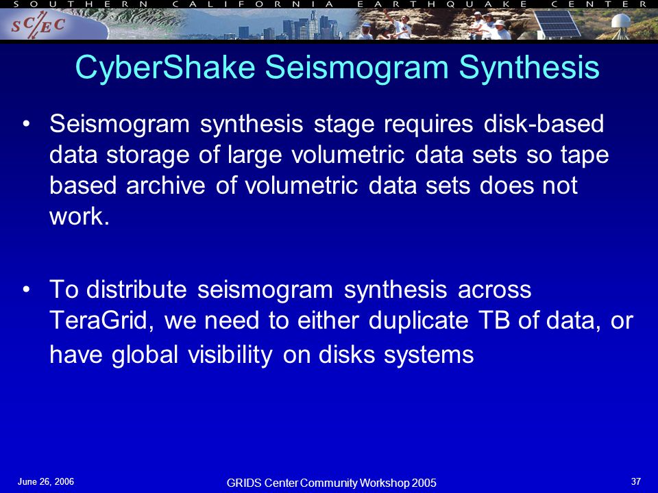 GRIDS Center Community Workshop 2005 June 26, CyberShake Seismogram Synthesis Seismogram synthesis stage requires disk-based data storage of large volumetric data sets so tape based archive of volumetric data sets does not work.