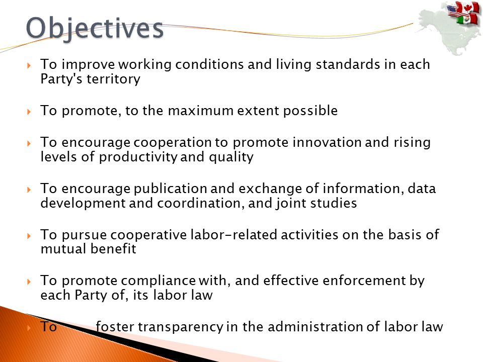  To improve working conditions and living standards in each Party s territory  To promote, to the maximum extent possible  To encourage cooperation to promote innovation and rising levels of productivity and quality  To encourage publication and exchange of information, data development and coordination, and joint studies  To pursue cooperative labor-related activities on the basis of mutual benefit  To promote compliance with, and effective enforcement by each Party of, its labor law  To foster transparency in the administration of labor law