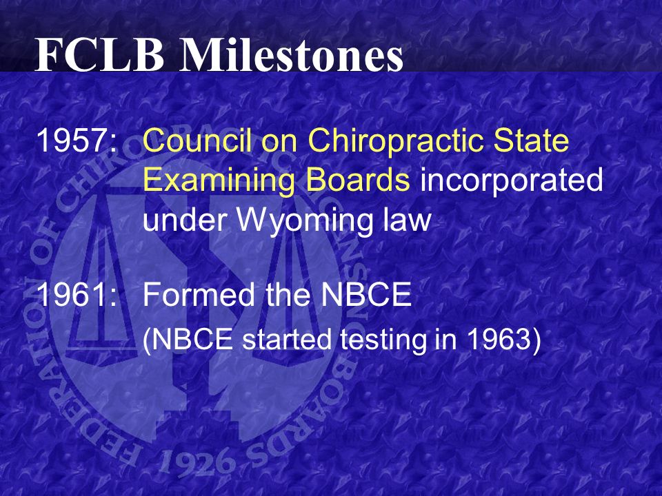 1957:Council on Chiropractic State Examining Boards incorporated under Wyoming law 1961:Formed the NBCE (NBCE started testing in 1963) FCLB Milestones