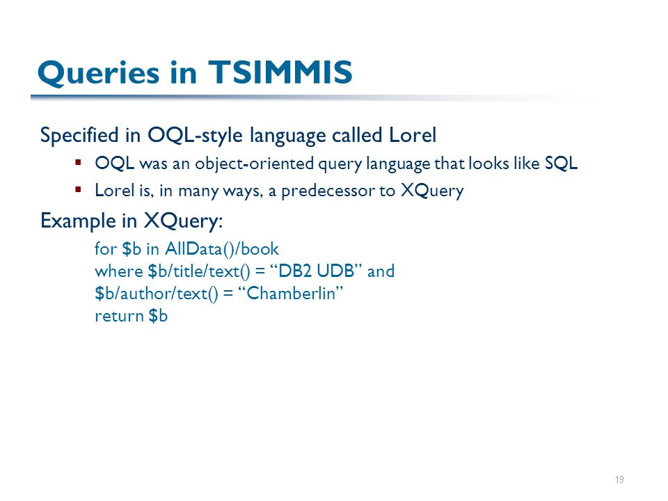 19 Queries in TSIMMIS Specified in OQL-style language called Lorel  OQL was an object-oriented query language that looks like SQL  Lorel is, in many ways, a predecessor to XQuery Example in XQuery: for $b in AllData()/book where $b/title/text() = DB2 UDB and $b/author/text() = Chamberlin return $b