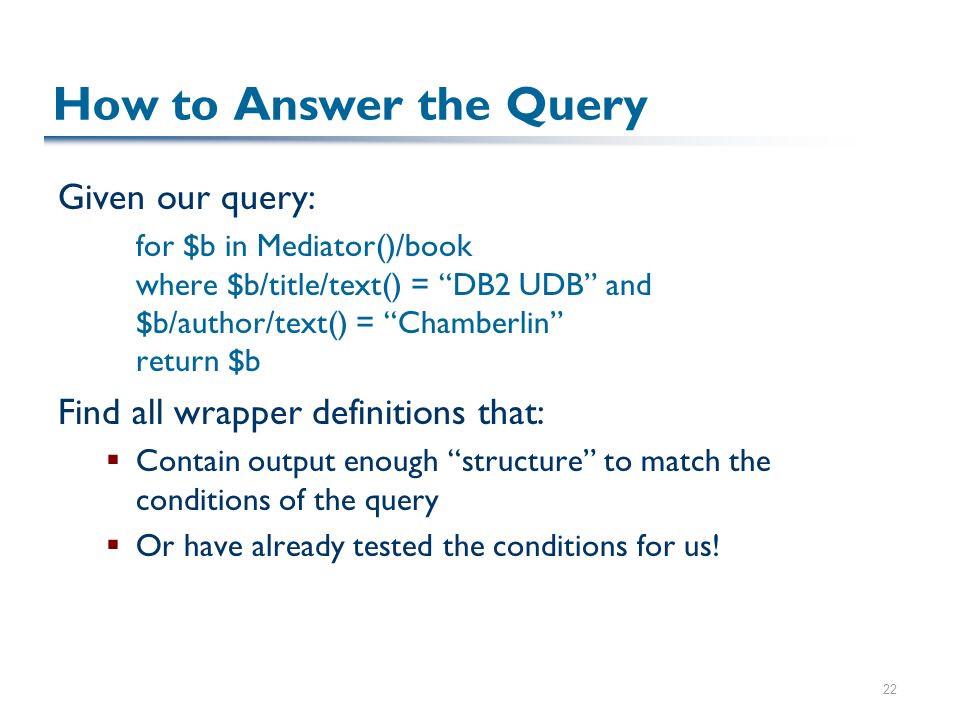 22 How to Answer the Query Given our query: for $b in Mediator()/book where $b/title/text() = DB2 UDB and $b/author/text() = Chamberlin return $b Find all wrapper definitions that:  Contain output enough structure to match the conditions of the query  Or have already tested the conditions for us!