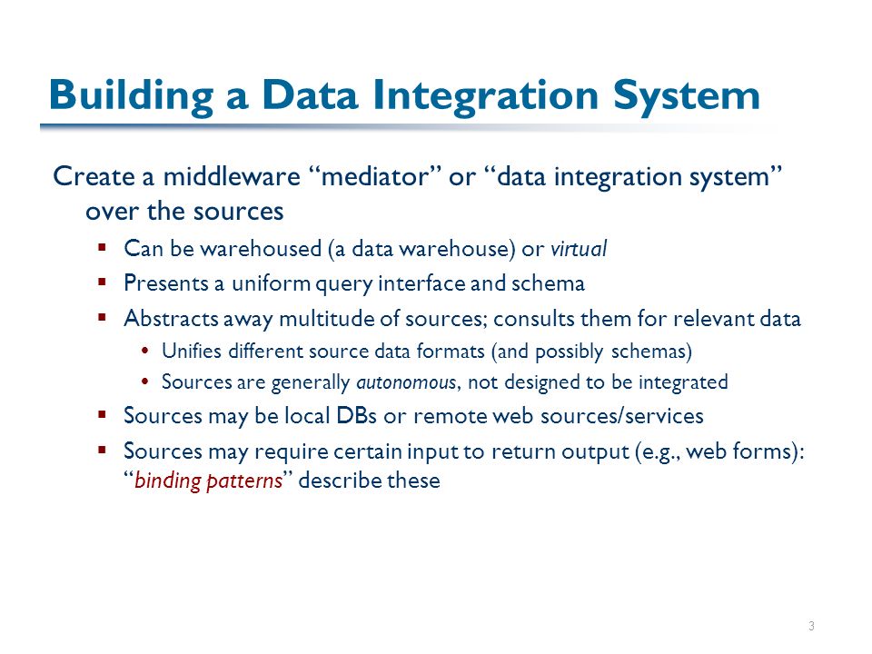 3 Building a Data Integration System Create a middleware mediator or data integration system over the sources  Can be warehoused (a data warehouse) or virtual  Presents a uniform query interface and schema  Abstracts away multitude of sources; consults them for relevant data  Unifies different source data formats (and possibly schemas)  Sources are generally autonomous, not designed to be integrated  Sources may be local DBs or remote web sources/services  Sources may require certain input to return output (e.g., web forms): binding patterns describe these
