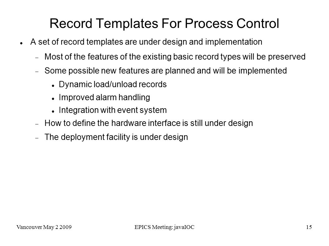 Vancouver May EPICS Meeting: javaIOC15 Record Templates For Process Control A set of record templates are under design and implementation  Most of the features of the existing basic record types will be preserved  Some possible new features are planned and will be implemented Dynamic load/unload records Improved alarm handling Integration with event system  How to define the hardware interface is still under design  The deployment facility is under design