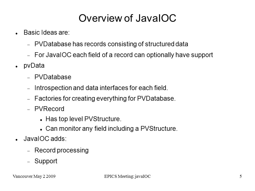 Vancouver May EPICS Meeting: javaIOC5 Overview of JavaIOC Basic Ideas are:  PVDatabase has records consisting of structured data  For JavaIOC each field of a record can optionally have support pvData  PVDatabase  Introspection and data interfaces for each field.