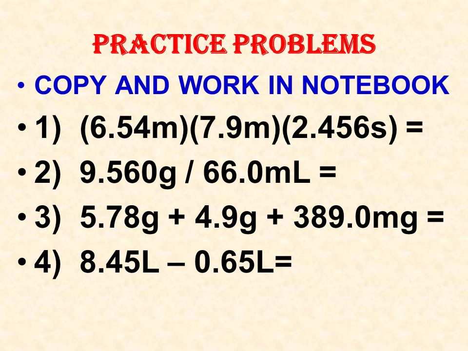 PRACTICE PROBLEMS COPY AND WORK IN NOTEBOOK 1) (6.54m)(7.9m)(2.456s) = 2) 9.560g / 66.0mL = 3) 5.78g + 4.9g mg = 4) 8.45L – 0.65L=