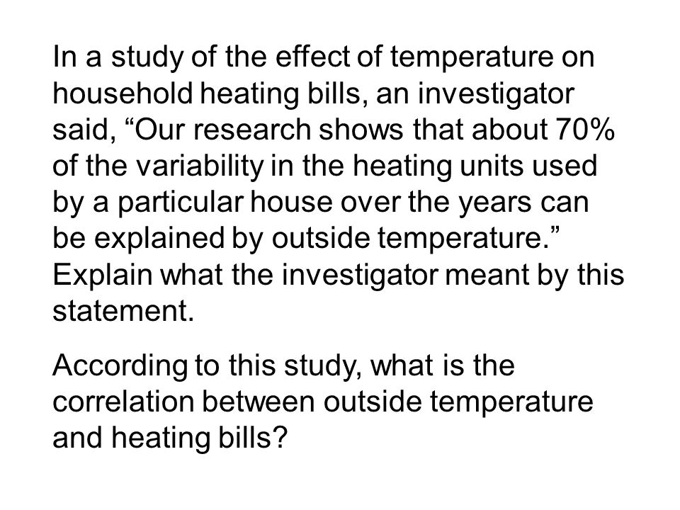 In a study of the effect of temperature on household heating bills, an investigator said, Our research shows that about 70% of the variability in the heating units used by a particular house over the years can be explained by outside temperature. Explain what the investigator meant by this statement.