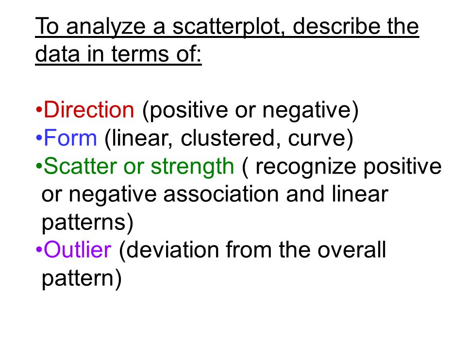 To analyze a scatterplot, describe the data in terms of: Direction (positive or negative) Form (linear, clustered, curve) Scatter or strength ( recognize positive or negative association and linear patterns) Outlier (deviation from the overall pattern)